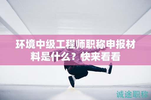 環(huán)境中級工程師職稱申報(bào)材料是什么？快來看看