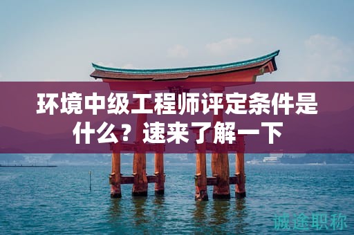 環(huán)境中級(jí)工程師評(píng)定條件是什么？速來(lái)了解一下