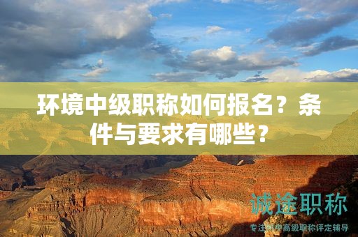 環(huán)境中級(jí)職稱如何報(bào)名？條件與要求有哪些？