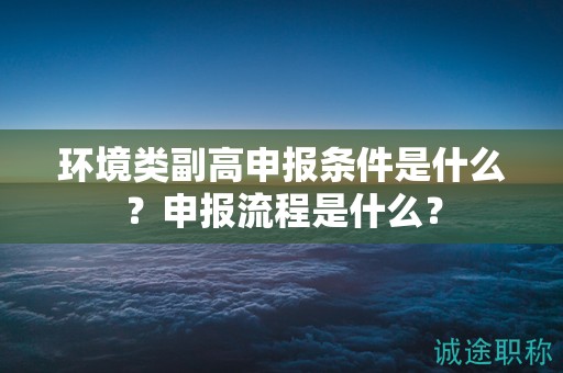 環(huán)境類副高申報條件是什么？申報流程是什么？