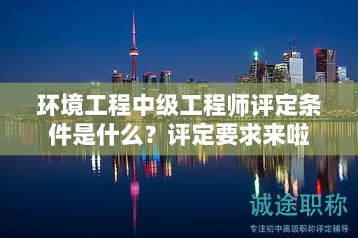 環(huán)境工程中級(jí)工程師評(píng)定條件是什么？評(píng)定要求來(lái)啦
