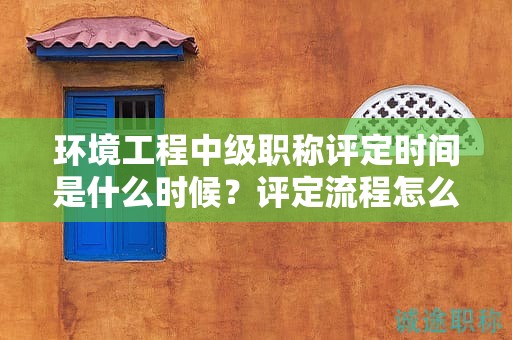 環(huán)境工程中級(jí)職稱(chēng)評(píng)定時(shí)間是什么時(shí)候？評(píng)定流程怎么樣？