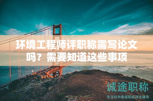 環(huán)境工程師評(píng)職稱需寫(xiě)論文嗎？需要知道這些事項(xiàng)