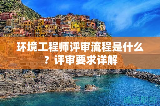 環(huán)境工程師評(píng)審流程是什么？評(píng)審要求詳解