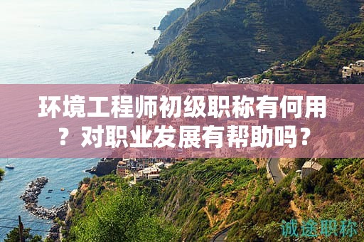 環(huán)境工程師初級(jí)職稱(chēng)有何用？對(duì)職業(yè)發(fā)展有幫助嗎？