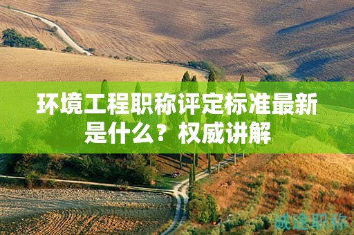 環(huán)境工程職稱評定標(biāo)準(zhǔn)最新是什么？權(quán)威講解