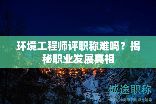 環(huán)境工程師評(píng)職稱難嗎？揭秘職業(yè)發(fā)展真相
