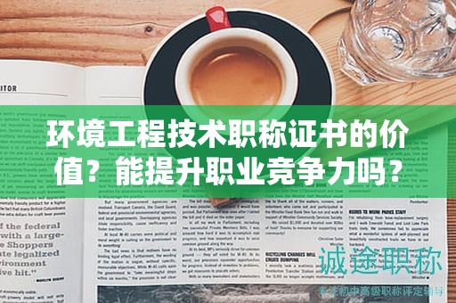 環(huán)境工程技術職稱證書的價值？能提升職業(yè)競爭力嗎？