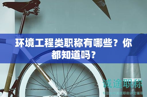 環(huán)境工程類職稱有哪些？你都知道嗎？