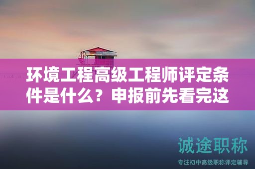 環(huán)境工程高級工程師評定條件是什么？申報前先看完這篇