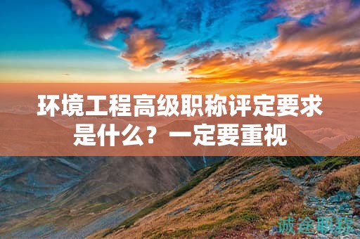 環(huán)境工程高級職稱評定要求是什么？一定要重視