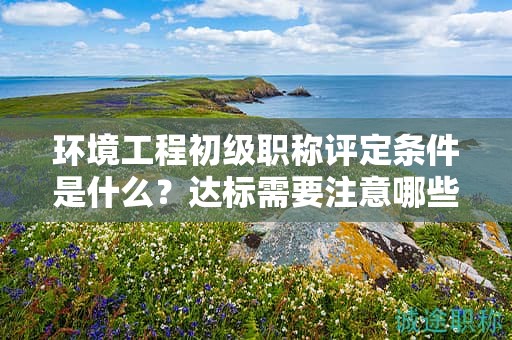 環(huán)境工程初級(jí)職稱評(píng)定條件是什么？達(dá)標(biāo)需要注意哪些？