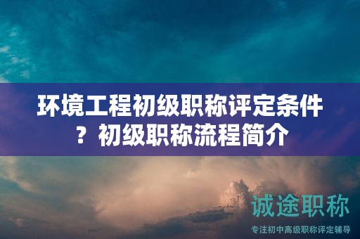 環(huán)境工程初級(jí)職稱(chēng)評(píng)定條件？初級(jí)職稱(chēng)流程簡(jiǎn)介