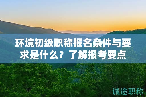 環(huán)境初級(jí)職稱(chēng)報(bào)名條件與要求是什么？了解報(bào)考要點(diǎn)