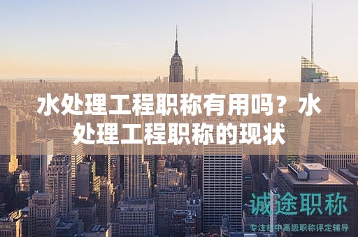 水處理工程職稱有用嗎？水處理工程職稱的現(xiàn)狀