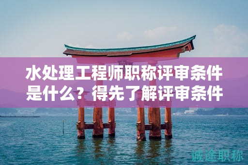 水處理工程師職稱評(píng)審條件是什么？得先了解評(píng)審條件