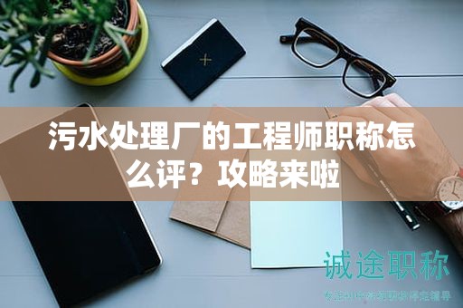 污水處理廠的工程師職稱怎么評？攻略來啦