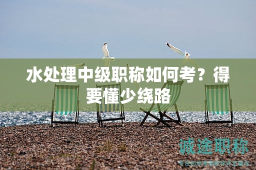 水處理中級職稱如何考？得要懂少繞路