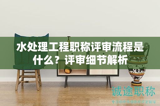 水處理工程職稱評(píng)審流程是什么？評(píng)審細(xì)節(jié)解析