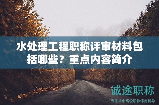 水處理工程職稱評(píng)審材料包括哪些？重點(diǎn)內(nèi)容簡(jiǎn)介