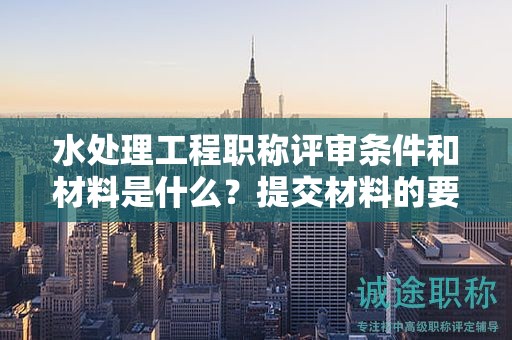 水處理工程職稱評審條件和材料是什么？提交材料的要求