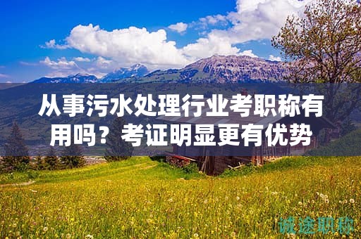 從事污水處理行業(yè)考職稱有用嗎？考證明顯更有優(yōu)勢