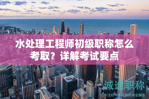 水處理工程師初級(jí)職稱怎么考??？詳解考試要點(diǎn)