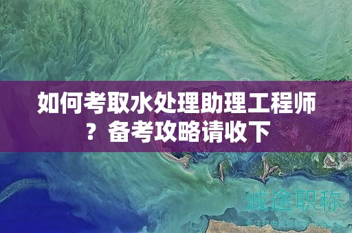 如何考取水處理助理工程師？備考攻略請(qǐng)收下