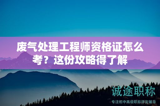 廢氣處理工程師資格證怎么考？這份攻略得了解