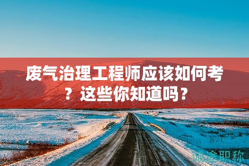 廢氣治理工程師應(yīng)該如何考？這些你知道嗎？