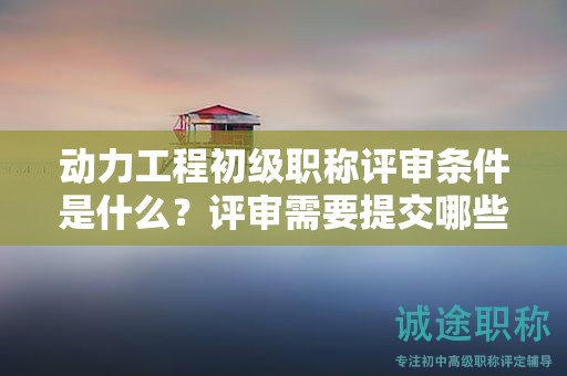 動力工程初級職稱評審條件是什么？評審需要提交哪些材料？