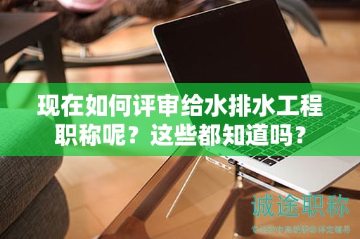 現(xiàn)在如何評(píng)審給水排水工程職稱呢？這些都知道嗎？