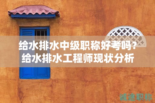 給水排水中級(jí)職稱好考嗎？給水排水工程師現(xiàn)狀分析