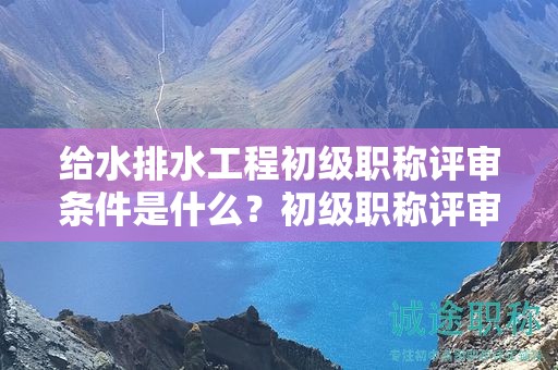 給水排水工程初級職稱評審條件是什么？初級職稱評審要求來了