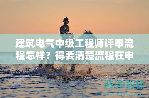 建筑電氣中級工程師評審流程怎樣？得要清楚流程在申報