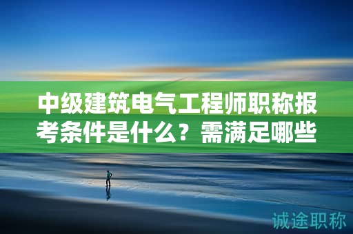 中級建筑電氣工程師職稱報考條件是什么？需滿足哪些條件？
