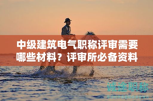中級建筑電氣職稱評審需要哪些材料？評審所必備資料