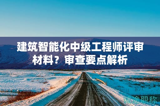 建筑智能化中級工程師評審材料是什么？審查要點解析