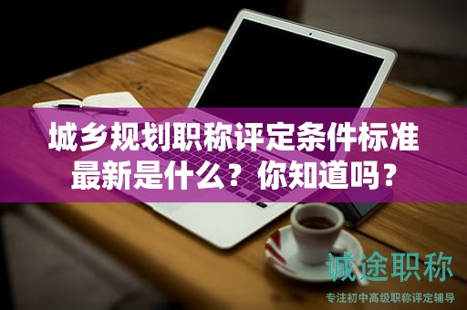 城鄉(xiāng)規(guī)劃職稱(chēng)評(píng)定條件標(biāo)準(zhǔn)最新是什么？你知道嗎？