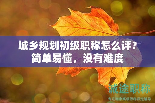 城鄉(xiāng)規(guī)劃初級職稱怎么評？簡單易懂，沒有難度