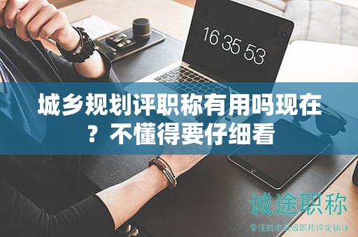 城鄉(xiāng)規(guī)劃評(píng)職稱有用嗎現(xiàn)在？不懂得要仔細(xì)看