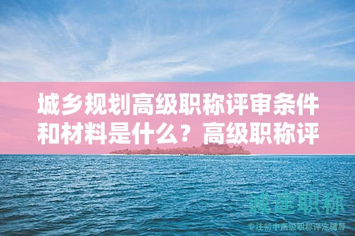 城鄉(xiāng)規(guī)劃高級職稱評審條件和材料是什么？高級職稱評審材料要求！