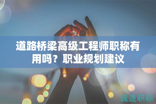 道路橋梁高級(jí)工程師職稱有用嗎？職業(yè)規(guī)劃建議