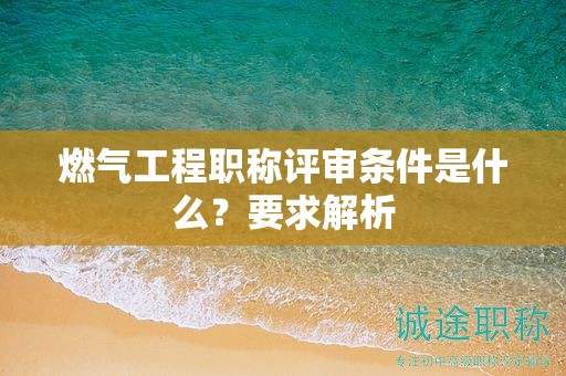燃?xì)夤こ搪毞Q評(píng)審條件是什么？要求解析