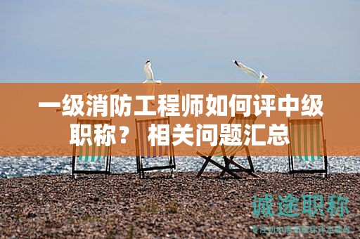 一級消防工程師如何評中級職稱？ 相關(guān)問題匯總