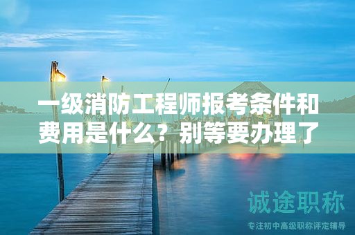一級消防工程師報考條件和費用是什么？別等要辦理了才著急