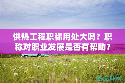 供熱工程職稱用處大嗎？職稱對(duì)職業(yè)發(fā)展是否有幫助？