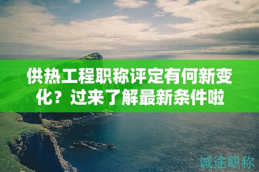 供熱工程職稱評(píng)定有何新變化？過來了解最新條件啦