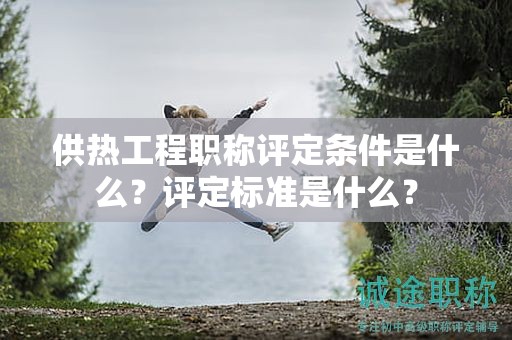 供熱工程職稱評定條件是什么？評定標(biāo)準(zhǔn)是什么？