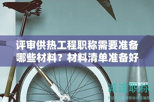 評審供熱工程職稱需要準備哪些材料？材料清單準備好了